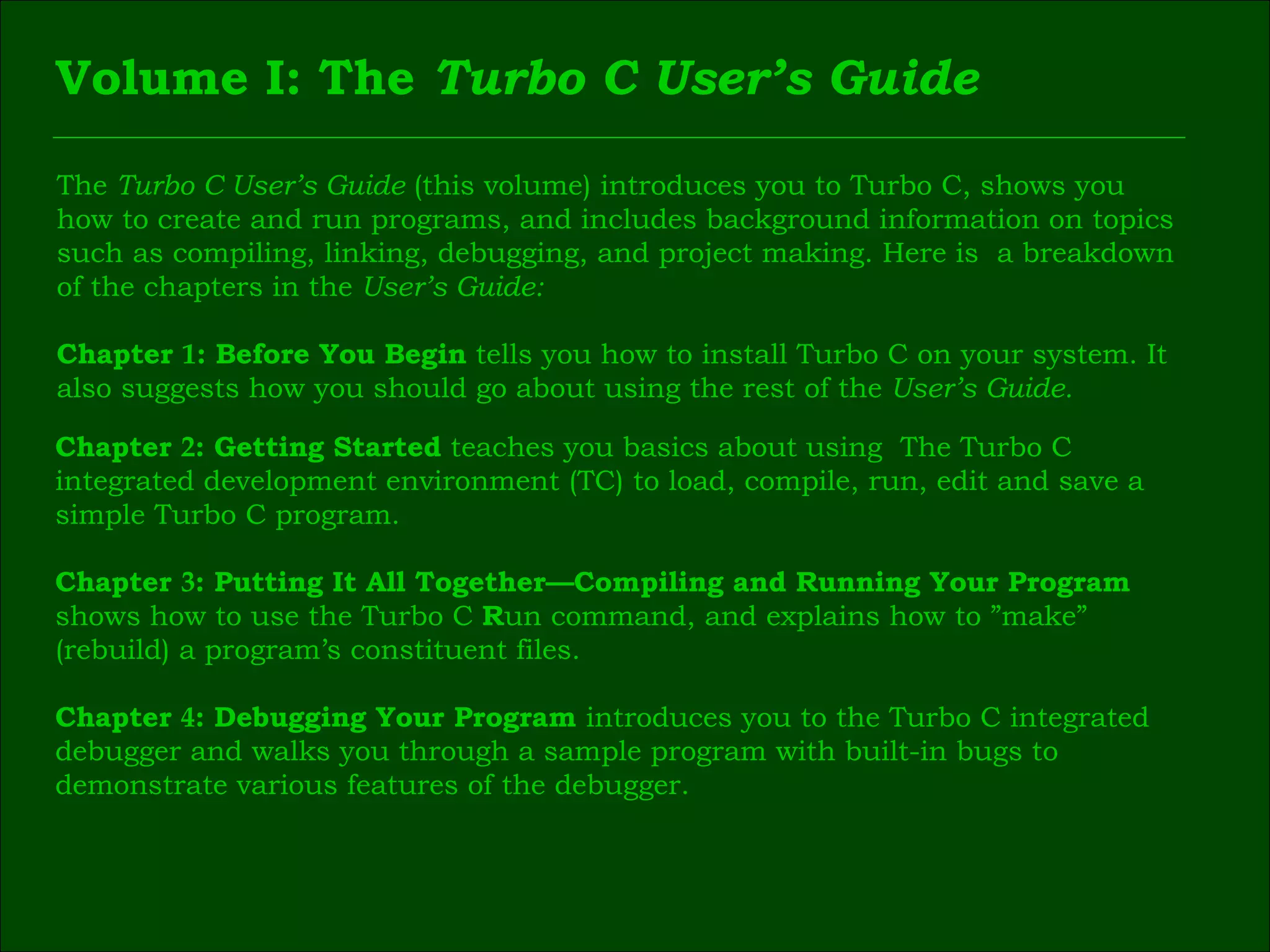 Volume I: The  Turbo C User’s Guide The  Turbo C User’s Guide  (this volume) introduces you to Turbo C, shows you  how to create and run programs, and includes background information on topics  such as compiling, linking, debugging, and project making. Here is  a breakdown  of the chapters in the  User’s Guide: Chapter  1 : Before You Begin  tells you how to install Turbo C on your system. It  also suggests how you should go about using the rest of the  User’s Guide. Chapter  2 : Getting Started  teaches you basics about using  The Turbo C  integrated development environment (TC) to load, compile, run, edit and save a  simple Turbo C program. Chapter  3 : Putting It All Together—Compiling and Running Your Program  shows how to use the Turbo C  R un command, and explains how to ”make”  (rebuild) a program’s constituent files. Chapter  4 : Debugging Your Program  introduces you to the Turbo C integrated  debugger and walks you through a sample program with built-in bugs to  demonstrate various features of the debugger. 