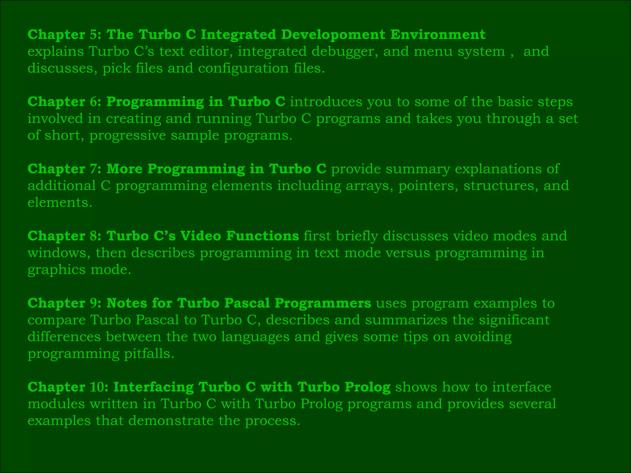 Chapter  5 : The Turbo C Integrated Developoment Environment   explains Turbo C’s text editor, integrated debugger, and menu system ,  and  discusses, pick files and configuration files. Chapter  6 : Programming in Turbo C  introduces you to some of the basic steps  involved in creating and running Turbo C programs and takes you through a set  of short, progressive sample programs. Chapter  7 : More Programming in Turbo C  provide summary explanations of  additional C programming elements including arrays, pointers, structures, and  elements. Chapter  8 : Turbo C’s Video Functions  first briefly discusses video modes and  windows, then describes programming in text mode versus programming in  graphics mode. Chapter  9 : Notes for Turbo Pascal Programmers  uses program examples to  compare Turbo Pascal to Turbo C, describes and summarizes the significant  differences between the two languages and gives some tips on avoiding  programming pitfalls. Chapter  10 : Interfacing Turbo C with Turbo Prolog  shows how to interface  modules written in Turbo C with Turbo Prolog programs and provides several  examples that demonstrate the process.  