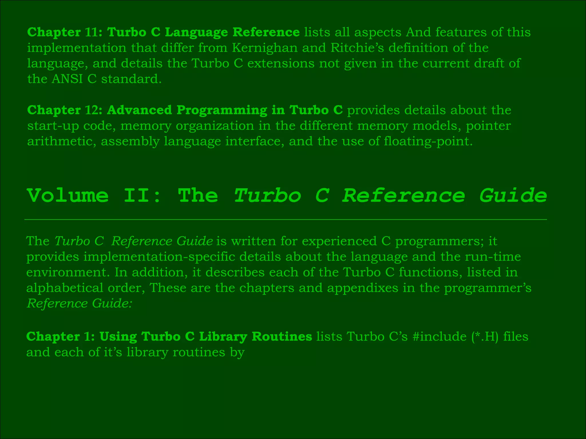 Chapter  11 : Turbo C Language Reference  lists all aspects And features of this  implementation that differ from Kernighan and Ritchie’s definition of the  language, and details the Turbo C extensions not given in the current draft of  the ANSI C standard. Chapter  12 : Advanced Programming in Turbo C  provides details about the  start-up code, memory organization in the different memory models, pointer  arithmetic, assembly language interface, and the use of floating-point. Volume II: The  Turbo C Reference Guide The  Turbo C  Reference Guide  is written for experienced C programmers; it  provides implementation-specific details about the language and the run-time  environment. In addition, it describes each of the Turbo C functions, listed in  alphabetical order, These are the chapters and appendixes in the programmer’s  Reference Guide: Chapter  1 : Using Turbo C Library Routines  lists Turbo C’s #include (*.H) files  and each of it’s library routines by 