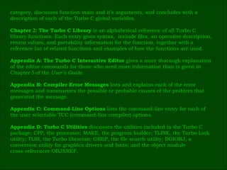 category, discusses function main and it’s arguments, and concludes with a  description of each of the Turbo C global variables. Chapter  2 : The Turbo C Library  is an alphabetical reference of all Turbo C  library functions. Each entry gives syntax,  include files, an operative description, return values, and portability information for the function, together with a  reference list of related functions and examples of how the functions are used. Appendix A: The Turbo C Interactive Editor  gives a more thorough explanation  of the editor commands for those who need more information than is given in  Chapter  5  of the  User’s Guide. Appendix B: Compiler Error Messages  lists and explains each of the error  messages and summarizes the possible or probable causes of the problem that  generated the message. Appendix C: Command-Line Options  lists the command-line entry for each of  the user selectable TCC (command-line compiler) options. Appendix D: Turbo C Utilities  discusses the utilities included in the Turbo C  package; CPP, the processor; MAKE, the program builder; TLINK, the Turbo Link  utility; TLIB, the Turbo librarian; GREP, the file search utility; BGIOBJ, a  conversion utility for graphics drivers and fonts; and the object module  cross-referencer OBJXREF. 
