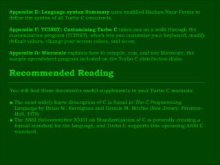 Appendix E: Language syntax Summary  uses modified Backus-Naur Forms to  define the syntax of all Turbo C constructs. Appendix F: TCINST: Customizing Turbo C  takes you on a walk through the  customization   program (TCINST), which lets you customize your keyboard, modify  default values, change your screen colors, and so on. Appendix G: Microcalc  explains how to compile, run, and use Microcalc, the  sample spreadsheet program included on the Turbo C distribution disks. Recommended Reading You will find these documents useful supplements to your Turbo C manuals: ■   The most widely know description of C is found in  The C Programming  Language  by Brian W. Kernighan and Dennis M. Ritchie (New Jersey: Prentice- Hall,  1978 ). ■  The ANSI Subcommittee X 3 J 11  on Standardization of C is presently creating a  formal standard for the language, and Turbo C supports this upcoming ANSI C  standard. 