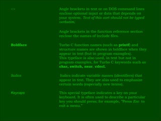 <> Angle brackets in text or on DOS command lines  enclose optional input or data that depends on  your system.  Text of this sort should not be typed  verbatim. Angle brackets in the function reference section  enclose the names of include files. Boldface Turbo C function names (such as  printf ) and  structure names are shown in boldface when they  appear in text (but in program examples).  This typeface is also used, in text but not in  program examples, for Turbo C keywords such as  char, switch, near ,  cdecl. Italics   Italics indicate variable names (identifiers) that  appear in text. They are also used to emphasize  certain words (especially new terms). Keycaps This special typeface indicates a key on your  keyboard. It is often used to describe a particular  key you should press; for example, ”Press  Esc  to  exit a menu.” 