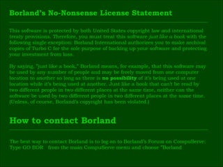 This software is protected by both United States copyright law and international  treaty provisions. Therefore, you must treat this software  just like a book  with the  following single exception: Borland International authorizes you to make archival  copies of Turbo C for the sole purpose of backing up your software and protecting  your investment from loss. By saying, ”just like a book,” Borland means, for example, that this software may  be used by any number of people and may be freely moved from one computer  location to another so long as there is  no possibility  of it’s being used at one  location while it’s being used at another. Just like a book that can’t be read by  two different people in two different places at the same time, neither can the  software be used by two different people in two different places at the same time.  (Unless, of course, Borland’s copyright has been violated.) Borland’s No-Nonsense License Statement How to contact Borland The best way to contact Borland is to log on to Borland’s Forum on CompuServe:  Type GO BOR  from the main CompuServe menu and choose ”Borland  
