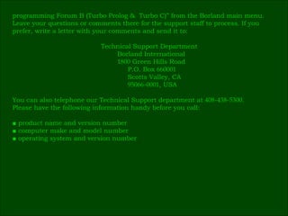 programming Forum B (Turbo Prolog &  Turbo C)” from the Borland main menu. Leave your questions or comments there for the support staff to process. If you  prefer, write a letter with your comments and send it to:   Technical Support Department   Borland International   1800  Green Hills Road   P.O. Box  660001   Scotts Valley, CA   95066 - 0001 , USA You can also telephone our Technical Support department at  408 - 438 - 5300 .  Please have the following information handy before you call: ■  product name and version number ■  computer make and model number ■  operating system and version number 