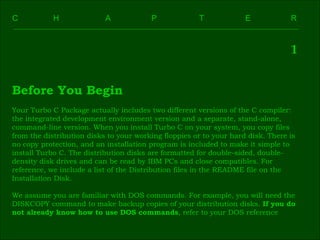 C    H    A    P    T    E  R  1 Before You Begin Your Turbo C Package actually includes two different versions of the C compiler:  the integrated development environment version and a separate, stand-alone,  command-line version. When you install Turbo C on your system, you copy files  from the distribution disks to your working floppies or to your hard disk. There is  no copy protection, and an installation program is included to make it simple to  install Turbo C. The distribution disks are formatted for double-sided, double- density disk drives and can be read by IBM PCs and close compatibles. For  reference, we include a list of the Distribution files in the README file on the  Installation Disk. We assume you are familiar with DOS commands. For example, you will need the  DISKCOPY command to make backup copies of your distribution disks.  If you do  not already know how to use DOS commands , refer to your DOS reference 