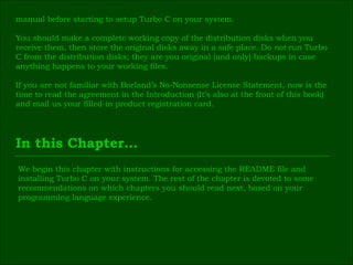 manual before starting to setup Turbo C on your system. You should make a complete working copy of the distribution disks when you  receive them, then store the original disks away in a safe place. Do  not  run Turbo  C from the distribution disks; they are you original (and only) backups in case  anything happens to your working files. If you are not familiar with Borland’s No-Nonsense License Statement, now is the  time to read the agreement in the Introduction (It’s also at the front of this book)  and mail us your filled-in product registration card. In this Chapter… We begin this chapter with instructions for accessing the README file and  installing Turbo C on your system. The rest of the chapter is devoted to some  recommendations on which chapters you should read next, based on your  programming language experience. 