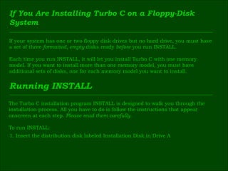 If You Are Installing Turbo C on a Floppy-Disk  System If your system has one or two floppy disk drives but no hard drive, you must have  a set of three  formatted, empty  disks ready  before  you run INSTALL. Each time you run INSTALL, it will let you install Turbo C with one memory  model. If you want to install more than one memory model, you must have  additional sets of disks, one for each memory model you want to install. Running INSTALL The Turbo C installation program INSTALL is designed to walk you through the  installation process. All you have to do is follow the instructions that appear  onscreen at each step.  Please read them carefully. To run INSTALL: 1 . Insert the distribution disk labeled Installation Disk in Drive A 