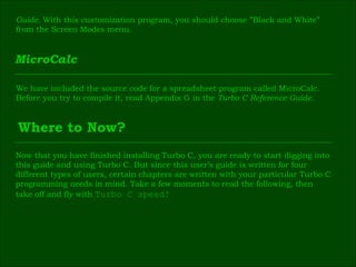 Guide.  With this customization program, you should choose ”Black and White”  from the Screen Modes menu. MicroCalc We have included the source code for a spreadsheet program called MicroCalc.  Before you try to compile it, read Appendix G in the  Turbo C Reference Guide. Where to Now? Now that you have finished installing Turbo C, you are ready to start digging into  this guide and using Turbo C. But since this user’s guide is written for four  different types of users, certain chapters are written with your particular Turbo C  programming needs in mind. Take a few moments to read the following, then  take off and fly with  Turbo C speed! 