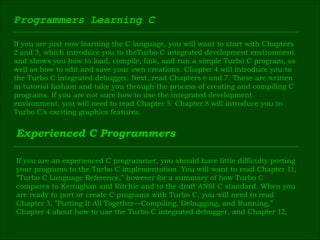 Programmers Learning C If you are just now learning the C language, you will want to start with Chapters  2  and  3 , which introduce you to theTurbo C integrated development environment  and shows you how to load, compile, link, and run a simple Turbo C program, as  well as how to edit and save your own creations. Chapter  4  will introduce you to  the Turbo C integrated debugger. Next, read Chapters  6  and  7 . These are written  in tutorial fashion and take you through the process of creating and compiling C  programs. If you are not sure how to use the integrated development  environment, you will need to read Chapter  5 . Chapter  8  will introduce you to  Turbo C’s exciting graphics features. Experienced C Programmers If you are an experienced C programmer, you should have little difficulty porting  your programs to the Turbo C implementation. You will want to read Chapter  11 ,  ” Turbo C Language Reference,” however for a summary of how Turbo C  compares to Kernighan and Ritchie and to the draft ANSI C standard. When you  are ready to port or create C programs with Turbo C, you will need to read  Chapter  3 , ”Putting It All Together—Compiling, Debugging, and Running,”  Chapter  4  about how to use the Turbo C integrated debugger, and Chapter  12 , 