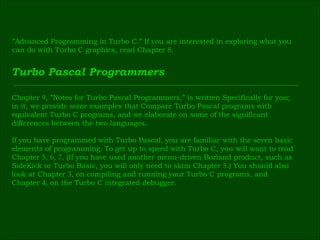 ” Advanced Programming in Turbo C.” If you are interested in exploring what you  can do with Turbo C graphics, read Chapter  8 . Turbo Pascal Programmers Chapter  9 , ”Notes for Turbo Pascal Programmers,” is written Specifically for you;  in it, we provide some examples that Compare Turbo Pascal programs with  equivalent Turbo C programs, and we elaborate on some of the significant  differences between the two languages. If you have programmed with Turbo Pascal, you are familiar with the seven basic  elements of programming. To get up to speed with Turbo C, you will want to read  Chapter  5 ,  6 ,  7 . (If you have used another menu-driven Borland product, such as  SideKick or Turbo Basic, you will only need to skim Chapter  5 .) You should also  look at Chapter  3 , on compiling and running your Turbo C programs, and  Chapter  4 , on the Turbo C integrated debugger. 