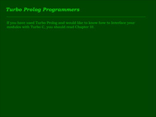 Turbo Prolog Programmers If you have used Turbo Prolog and would like to know how to Interface your  modules with Turbo C, you should read Chapter  10 . 