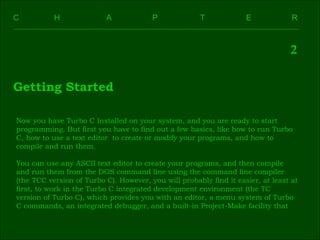 C    H    A    P    T    E  R 2 Getting Started Now you have Turbo C Installed on your system, and you are ready to start  programming. But first you have to find out a few basics, like how to run Turbo  C, how to use a text editor  to create or modify your programs, and how to  compile and run them. You can use any ASCII text editor to create your programs, and then compile  and run them from the DOS command line using the command line compiler  (the TCC version of Turbo C). However, you will probably find it easier, at least at  first, to work in the Turbo C integrated development environment (the TC  version of Turbo C), which provides you with an editor, a menu system of Turbo  C commands, an integrated debugger, and a built-in Project-Make facility that  