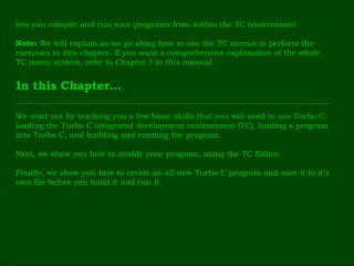 In this Chapter… lets you compile and run your programs from within the TC environment. Note:  We will explain as we go along how to use the TC menus to perform the  exercises in this chapter. If you want a comprehensive explanation of the whole  TC menu system, refer to Chapter  5  in this manual. We start out by teaching you a few basic skills that you will need to use Turbo C: loading the Turbo C integrated development environment (TC), loading a program  into Turbo C, and building and running the program. Next, we show you how to modify your program, using the TC Editor. Finally, we show you how to create an all-new Turbo C program and save it to it’s  own file before you build it and run it. 