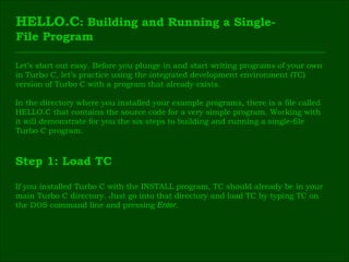 HELLO.C : Building and Running a Single- File Program Let’s start out easy. Before you plunge in and start writing programs of your own  in Turbo C, let’s practice using the integrated development environment (TC)  version of Turbo C with a program that already exists. In the directory where you installed your example programs, there is a file called  HELLO.C that contains the source code for a very simple program. Working with  it will demonstrate for you the six steps to building and running a single-file  Turbo C program. Step 1: Load TC If you installed Turbo C with the INSTALL program, TC should already be in your  main Turbo C directory. Just go into that directory and load TC by typing TC on  the DOS command line and pressing  Enter . 