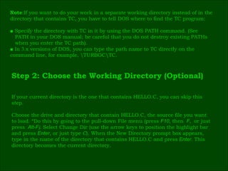 Note :If you want to do your work in a separate working directory instead of in the  directory that contains TC, you have to tell DOS where to find the TC program: ■  Specify the directory with TC in it by using the DOS PATH command. (See  PATH in your DOS manual; be careful that you do not destroy existing PATHs  when you enter the TC path). ■  In  3 .x versions of DOS, you can type the path name to TC directly on the  command line, for example, \TURBOC\TC. Step 2: Choose the Working Directory (Optional) If your current directory is the one that contains HELLO.C, you can skip this  step. Choose the drive and directory that contain HELLO.C, the source file you want  to load. “Do this by going to the pull-down File menu (press  F10 ,  then   F ,  or just  press   Alt-F ).  Select Change Dir (use the arrow keys to position the highlight bar  and press  Enter , or just type  C ). When the New Directory prompt box appears,  type in the name of the directory that contains HELLO.C and press   Enter .  This  directory becomes the current directory. 