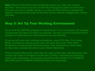 Note:  When the New Directory prompt box comes up, it lists the current  directory. That means you can use the File/Change   Dir   option to check what  directory you are in; simply choose it, so that the New Directory prompt box  appears, then press  Esc   to get back to the menus without changing the current  directory. Step 3: Set Up Your Working Environment If you used the INSTALL program to install Turbo C on your system, the working  environment has been set up for you already. You may want to read this section  anyway, to verify that your environment is set up correctly. To set up and save your working environment, press  F10 , then   O  ( or press   Alt-O )  to invoke the options menu from the main menu bar. Then select  Directories to bring up the Dirctories menu. You will need two of the items  on this menu: Include Directories and Library Directories.   Choose Include Directories, then type the name of the drive and directories that  contain the Turbo C standard include files (.h files), separating the directory  names with semicolons. The include directories will usually be C:\TURBOC\ INCLUDE and C:\TURBOC\INCLUDE\SYS; you would type 