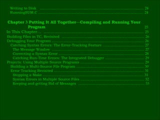 Writing to Disk  .……………………………………………………………………………  24 RunningSUM.C ……………………………………………..………………………………  24 Building Files in TC, Revisited  ………………………………………….…………………  26 Debugging Your Program ……………………………………………………………………  26 Catching Syntax Errors: The Error-Tracking Feature …………………….….……  27 The Message Window  ……………………………………………………………………  27 Correcting a Syntax Error ………………………………………………………………  28 Catching Run-Time Errors: The Integrated Debugger ……………………………  29 Projects: Using Multiple Source Programs ………………………………………………  29 Building a Multi-Source File Program …………………………………………………  30 Error Tracking Revisited ……………………………….…………………………………  31 Stopping a Make ……………………………………….…………………………………  31 Syntax Errors in Multiple Source Files …………..………………………………….  32 Keeping and getting Rid of Messages  ………………………………………………..  33 Chapter  3  Putting It All Together — Compiling and Running Your   Program  25 In This Chapter…  …………………………………………………………………  25   