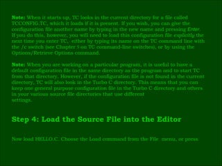 Note:  When it starts up, TC looks in the current directory for a file called  TCCONFIG.TC, which it loads if it is present. If you wish, you can give the  configuration file another name by typing in the new name and pressing  Enter .  If you do this, however, you will need to load this configuration file  explicitly  the  next time you enter TC,  either by typing its name on the TC command line with  the /c switch (see Chapter  5  on TC command-line switches), or by using the  Options/Retrieve Options command. Note:  When you are working on a particular program, it is useful to have a  default configuration file in the same directory as the program and to start TC  from that directory. However, if the configuration file is not found in the current  directory, TC will also look in the Turbo C directory. This means that you can  keep one general purpose configuration file in the Turbo C directory and others  in your various source file directories that use different  settings. Step 4: Load the Source File into the Editor  Now load HELLO.C. Choose the Load command from the File  menu, or press  