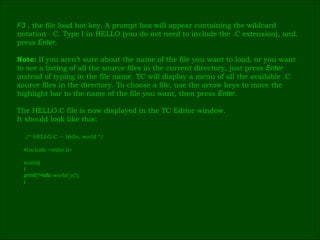 F3   , the file load hot key. A prompt box will appear containing the wildcard  notation  ٭ .C. Type I in HELLO (you do not need to include the .C extension), and  press  Enter . Note:  If you aren’t sure about the name of the file you want to load, or you want  to see a listing of all the source files in the current directory, just press  Enter   instead of typing in the file name. TC will display a menu of all the available .C  source files in the directory. To choose a file, use the arrow keys to move the  highlight bar to the name of the file you want, then press  Enter . The HELLO.C file is now displayed in the TC Editor window.  It should look like this: /* HELLO.C –- Hello, world */ # include <stdio.h> main() ( printf(“Hello  world\n ” ); ) ٰ 