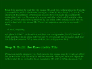 ٰ Note:  It is possible to load TC, the source file, and the configuration file from the  command line, which eliminates having to bother wi with Steps  2 ,  3 , and  4 . The  integrated development environment accepts two command-line arguments  accomplish this: the file name of a source code file to be loaded into the editor  and a /c switch immediately followed by the name of the configuration file you  want to load with the source file. These two arguments can be in any order.  Thus, tc hello /cmyconfig will place HELLO.C in the editor and load the configuration file MYCONFIG.TC.  (Note that there is no space between the /c  switch and the file name, and that  the default extension .TC is assumed for the configuration file.) Step 5: Build the Executable File When you  build  a program, you first compile the source code to create an  object  file  (a machine code file with an .OBJ extension). Then you send the object file  to the  linker  to be converted to an  executable file  with a .EXE extension. The  