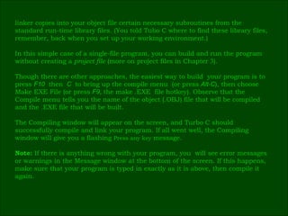 linker copies into your object file certain necessary subroutines from the  standard run-time library   files. (You told Tubo C where to find these library files,  remember, back when you set up your working environment.) In this simple case of a single-file program, you can build and run the program  without creating a  project file  (more on project files in Chapter  3 ). Though there are other approaches, the easiest way to build  your program is to  press  F10   then   C   to bring up the compile menu   (or press  Alt-C ), then choose  Make EXE File (or press  F9 ,  the make .EXE  file hotkey). Observe that the  Compile menu tells you the name of the object (.OBJ) file that will be compiled  and the .EXE file that will be built. The Compiling window will appear on the screen, and Turbo C should  successfully compile and link your program. If all went well, the Compiling  window will give you a flashing  Press any key  message. Note:  If there is anything wrong with your program, you  will see error messages  or warnings in the Message window at the bottom of the screen. If this happens,  make sure that your program is typed in exactly as it is above, then compile it  again. 