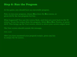 Step 6: Run the Program At this point, you should have an executable program. Now, to run your program, choose  R un from the  R un menu, or press  Ctrl-F9 , the run program hot key. What happened? You saw the screen flash, and then you were back in the TC  screen. To see the output from the program, Select  R un/ U ser Screen, or press  Alt-F5 . This brings up the User screen, which is where your screen output went. The User screen should contain the message, Hello, world After you have examined your program output, press any key  to return the TC screen. 