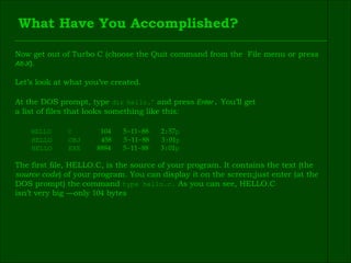 What Have You Accomplished? Now get out of Turbo C (choose the Quit command from the  File menu or press  Alt-X ). Let’s look at what you’ve created. At the DOS prompt, type  dir   hello. ٭   and press  Enter .  You’ll get  a list of files that looks something like this: HELLO  C  104   5 - 11 - 88   2 : 57 p  HELLO  OBJ  458   5 - 11 - 88   3 : 01 p HELLO  EXE  8884   5 - 11 - 88   3 : 01 p The first file, HELLO.C, is the source of your program. It contains the text (the  source code ) of your program. You can display it on the screen;just enter (at the  DOS prompt) the command  type hello.c.  As you can see, HELLO.C  isn’t very big —only  104  bytes 