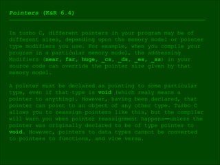 Pointers  (K&R 6.4) In turbo C, different pointers in your program may be of different sizes, depending upon the memory model or pointer type modifiers you use. For example, when you compile your  program in a particular memory model, the addressing  Modifiers ( near, far, huge, _cs, _ds, _es, _ss ) in your  source code can override the pointer size given by that  memory model. A pointer must be declared as pointing to some particular  type, even if that type is  void  (which realy means a  pointer to anything). However, having been declared, that pointer can point to an object of any other type. Turbo C allows you to reassign pointers like this, but the compiler will warn you when pointer reassignment happens ― unless the pointer was originally declared to be of type pointer to  void . However, pointers to data types cannot be converted  to pointers to functions, and vice versa. 
