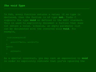 The void Type In K&R, every function returns a value; if no type is  declared, then the fuction is of type  int.  Turbo C  supports the type  void  as defined in the ANSI standard.  This is used to explicitly document a fuction that does  not return a value. Likewise, an empty parameter list  can be documented with the reserved word  void . For  example, void putmsg(void) ( printf(“Hello, world\n”); ) main() ( putmsg(); ) As a special construct, you may cast an expression to  void   in order to explicitly indicate that you’re ignoring the  