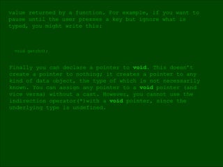 void getch(); Finally you can declare a pointer to  void . This doesn’t  create a pointer to nothing; it creates a pointer to any  kind of data object, the type of which is not necessarily known. You can assign any pointer to a  void  pointer (and  vice versa) without a cast. However, you cannot use the indirection operator(*)with a  void  pointer, since the underlying type is undefined. value returned by a function. For example, if you want to  pause until the user presses a key but ignore what is  typed, you might write this: 