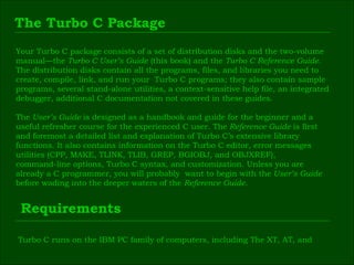 The Turbo C Package Your Turbo C package consists of a set of distribution disks and the two-volume  manual—the  Turbo C User’s Guide  (this book) and the  Turbo C Reference Guide.   The distribution disks contain all the programs, files, and libraries you need to  create, compile, link, and run your  Turbo C programs; they also contain sample  programs, several stand-alone utilities, a context-sensitive help file, an integrated  debugger, additional C documentation not covered in these guides. The  User’s Guide  is designed as a handbook and guide for the beginner and a  useful refresher course for the experienced C user. The  Reference Guide  is first  and foremost a detailed list and explanation of Turbo C’s extensive library  functions. It also contains information on the Turbo C editor, error messages  utilities (CPP, MAKE, TLINK, TLIB, GREP, BGIOBJ, and OBJXREF),  command-line options, Turbo C syntax, and customization. Unless you are  already a C programmer, you will probably  want to begin with the  User’s Guide  before wading into the deeper waters of the  Reference Guide. Requirements Turbo C runs on the IBM PC family of computers, including The XT, AT, and  