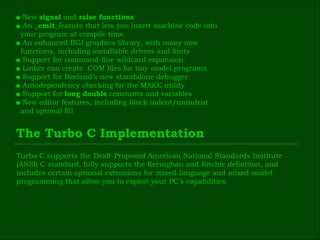 ■  New  signal  and  raise functions ■  An  _emit_ feature that lets you insert machine code into  your program at compile time. ■  An enhanced BGI graphics library, with many new  functions, including installable drivers and fonts ■  Support for command-line wildcard expansion ■  Linker can create .COM files for tiny model programs ■  Support for Borland’s new standalone debugger ■  Autodependency checking for the MAKE utility ■  Support for  long double  constants and variables ■  New editor features, including block indent/unindent  and optimal fill The Turbo C Implementation Turbo C supports the Draft-Proposed American National Standards Institute  (ANSI) C standard, fully supports the Kernighan and Ritchie definition, and  includes certain optional extensions for mixed-language and mixed-model  programming that allow you to exploit your PC’s capabilities. 