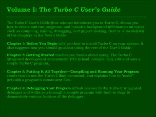 Volume I: The  Turbo C User’s Guide The  Turbo C User’s Guide  (this volume) introduces you to Turbo C, shows you  how to create and run programs, and includes background information on topics  such as compiling, linking, debugging, and project making. Here is  a breakdown  of the chapters in the  User’s Guide: Chapter  1 : Before You Begin  tells you how to install Turbo C on your system. It  also suggests how you should go about using the rest of the  User’s Guide. Chapter  2 : Getting Started  teaches you basics about using  The Turbo C  integrated development environment (TC) to load, compile, run, edit and save a  simple Turbo C program. Chapter  3 : Putting It All Together—Compiling and Running Your Program  shows how to use the Turbo C  R un command, and explains how to ”make”  (rebuild) a program’s constituent files. Chapter  4 : Debugging Your Program  introduces you to the Turbo C integrated  debugger and walks you through a sample program with built-in bugs to  demonstrate various features of the debugger. 