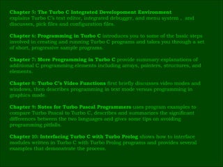 Chapter  5 : The Turbo C Integrated Developoment Environment   explains Turbo C’s text editor, integrated debugger, and menu system ,  and  discusses, pick files and configuration files. Chapter  6 : Programming in Turbo C  introduces you to some of the basic steps  involved in creating and running Turbo C programs and takes you through a set  of short, progressive sample programs. Chapter  7 : More Programming in Turbo C  provide summary explanations of  additional C programming elements including arrays, pointers, structures, and  elements. Chapter  8 : Turbo C’s Video Functions  first briefly discusses video modes and  windows, then describes programming in text mode versus programming in  graphics mode. Chapter  9 : Notes for Turbo Pascal Programmers  uses program examples to  compare Turbo Pascal to Turbo C, describes and summarizes the significant  differences between the two languages and gives some tips on avoiding  programming pitfalls. Chapter  10 : Interfacing Turbo C with Turbo Prolog  shows how to interface  modules written in Turbo C with Turbo Prolog programs and provides several  examples that demonstrate the process.  