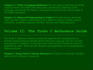 Chapter  11 : Turbo C Language Reference  lists all aspects And features of this  implementation that differ from Kernighan and Ritchie’s definition of the  language, and details the Turbo C extensions not given in the current draft of  the ANSI C standard. Chapter  12 : Advanced Programming in Turbo C  provides details about the  start-up code, memory organization in the different memory models, pointer  arithmetic, assembly language interface, and the use of floating-point. Volume II: The  Turbo C Reference Guide The  Turbo C  Reference Guide  is written for experienced C programmers; it  provides implementation-specific details about the language and the run-time  environment. In addition, it describes each of the Turbo C functions, listed in  alphabetical order, These are the chapters and appendixes in the programmer’s  Reference Guide: Chapter  1 : Using Turbo C Library Routines  lists Turbo C’s #include (*.H) files  and each of it’s library routines by 