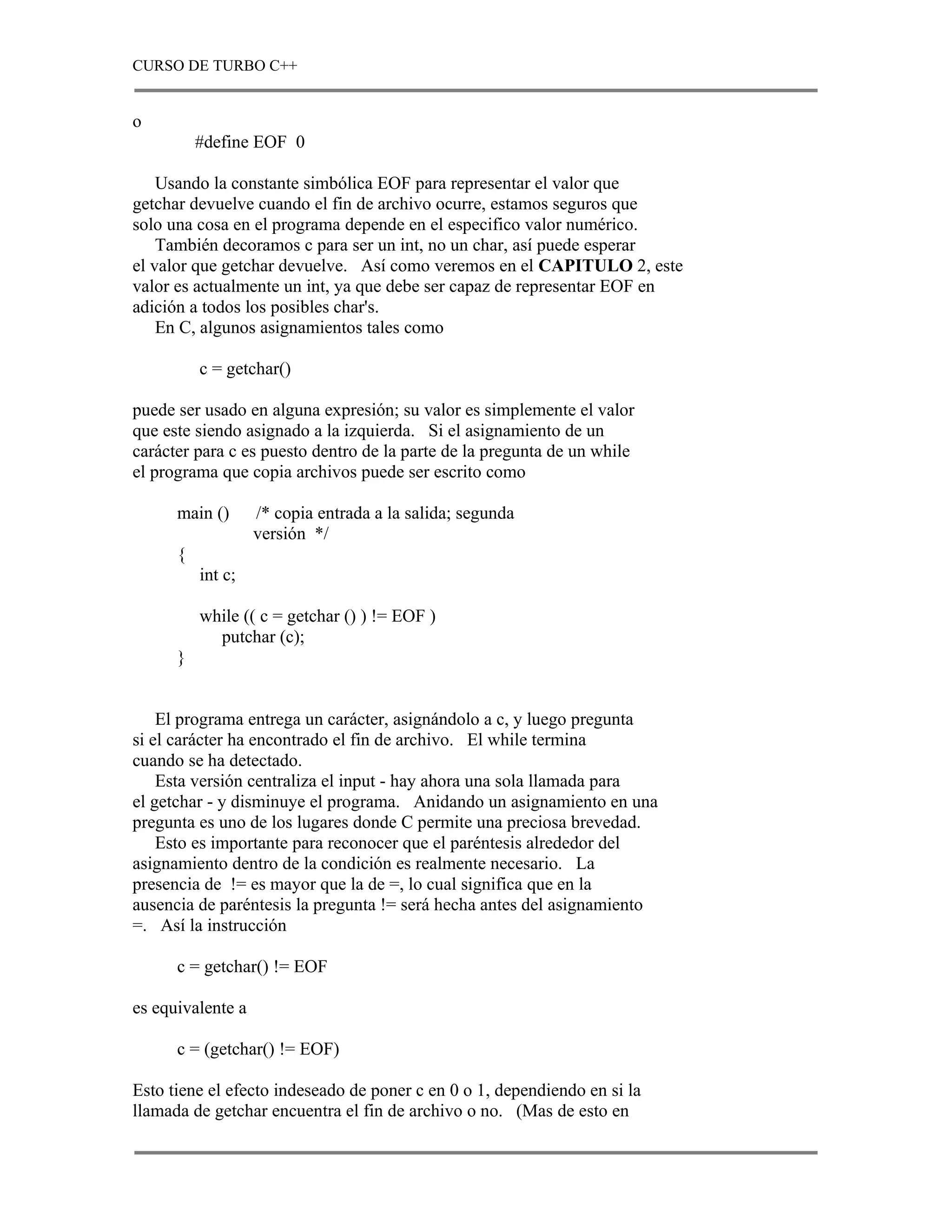 CURSO DE TURBO C++


o
          #define EOF 0

    Usando la constante simbólica EOF para representar el valor que
getchar devuelve cuando el fin de archivo ocurre, estamos seguros que
solo una cosa en el programa depende en el especifico valor numérico.
    También decoramos c para ser un int, no un char, así puede esperar
el valor que getchar devuelve. Así como veremos en el CAPITULO 2, este
valor es actualmente un int, ya que debe ser capaz de representar EOF en
adición a todos los posibles char's.
    En C, algunos asignamientos tales como

          c = getchar()

puede ser usado en alguna expresión; su valor es simplemente el valor
que este siendo asignado a la izquierda. Si el asignamiento de un
carácter para c es puesto dentro de la parte de la pregunta de un while
el programa que copia archivos puede ser escrito como

      main ()      /* copia entrada a la salida; segunda
                   versión */
      {
          int c;

          while (( c = getchar () ) != EOF )
            putchar (c);
      }


    El programa entrega un carácter, asignándolo a c, y luego pregunta
si el carácter ha encontrado el fin de archivo. El while termina
cuando se ha detectado.
    Esta versión centraliza el input - hay ahora una sola llamada para
el getchar - y disminuye el programa. Anidando un asignamiento en una
pregunta es uno de los lugares donde C permite una preciosa brevedad.
    Esto es importante para reconocer que el paréntesis alrededor del
asignamiento dentro de la condición es realmente necesario. La
presencia de != es mayor que la de =, lo cual significa que en la
ausencia de paréntesis la pregunta != será hecha antes del asignamiento
=. Así la instrucción

      c = getchar() != EOF

es equivalente a

      c = (getchar() != EOF)

Esto tiene el efecto indeseado de poner c en 0 o 1, dependiendo en si la
llamada de getchar encuentra el fin de archivo o no. (Mas de esto en
 