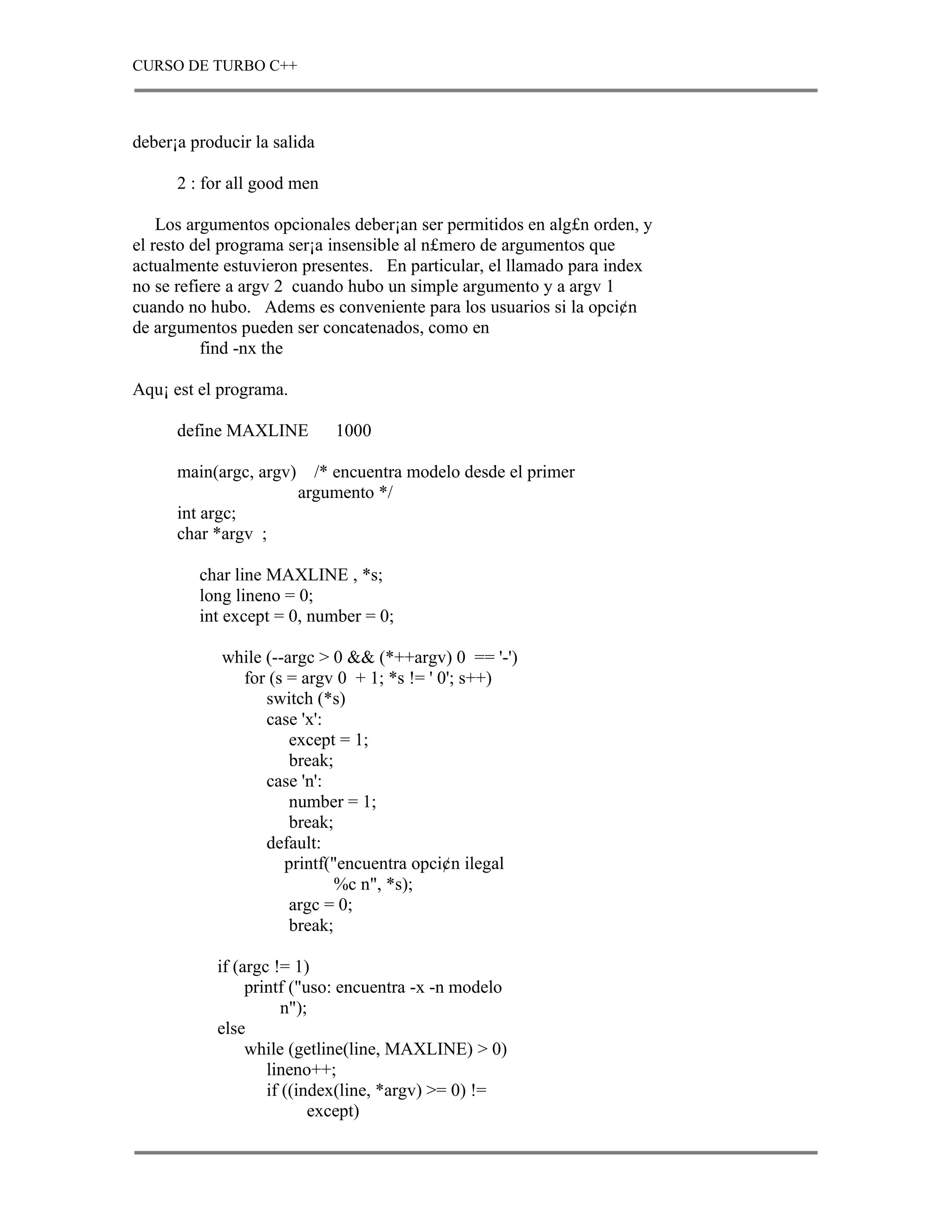 CURSO DE TURBO C++



deber¡a producir la salida

      2 : for all good men

    Los argumentos opcionales deber¡an ser permitidos en alg£n orden, y
el resto del programa ser¡a insensible al n£mero de argumentos que
actualmente estuvieron presentes. En particular, el llamado para index
no se refiere a argv 2 cuando hubo un simple argumento y a argv 1
cuando no hubo. Adems es conveniente para los usuarios si la opci¢n
de argumentos pueden ser concatenados, como en
          find -nx the

Aqu¡ est el programa.

      define MAXLINE          1000

      main(argc, argv)     /* encuentra modelo desde el primer
                         argumento */
      int argc;
      char *argv ;

         char line MAXLINE , *s;
         long lineno = 0;
         int except = 0, number = 0;

            while (--argc > 0 && (*++argv) 0 == '-')
              for (s = argv 0 + 1; *s != ' 0'; s++)
                  switch (*s)
                  case 'x':
                      except = 1;
                      break;
                  case 'n':
                      number = 1;
                      break;
                  default:
                     printf("encuentra opci¢n ilegal
                             %c n", *s);
                      argc = 0;
                      break;

            if (argc != 1)
                 printf ("uso: encuentra -x -n modelo
                       n");
            else
                 while (getline(line, MAXLINE) > 0)
                    lineno++;
                    if ((index(line, *argv) >= 0) !=
                           except)
 