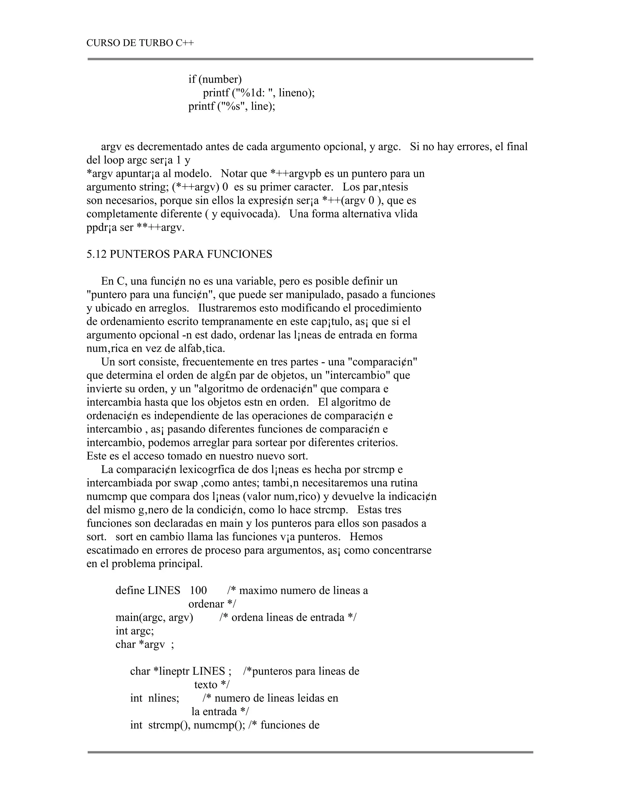 CURSO DE TURBO C++


                     if (number)
                         printf ("%1d: ", lineno);
                     printf ("%s", line);


   argv es decrementado antes de cada argumento opcional, y argc. Si no hay errores, el final
del loop argc ser¡a 1 y
*argv apuntar¡a al modelo. Notar que *++argvpb es un puntero para un
argumento string; (*++argv) 0 es su primer caracter. Los par‚ntesis
son necesarios, porque sin ellos la expresi¢n ser¡a *++(argv 0 ), que es
completamente diferente ( y equivocada). Una forma alternativa vlida
ppdr¡a ser **++argv.

5.12 PUNTEROS PARA FUNCIONES

   En C, una funci¢n no es una variable, pero es posible definir un
"puntero para una funci¢n", que puede ser manipulado, pasado a funciones
y ubicado en arreglos. Ilustraremos esto modificando el procedimiento
de ordenamiento escrito tempranamente en este cap¡tulo, as¡ que si el
argumento opcional -n est dado, ordenar las l¡neas de entrada en forma
num‚rica en vez de alfab‚tica.
   Un sort consiste, frecuentemente en tres partes - una "comparaci¢n"
que determina el orden de alg£n par de objetos, un "intercambio" que
invierte su orden, y un "algoritmo de ordenaci¢n" que compara e
intercambia hasta que los objetos estn en orden. El algoritmo de
ordenaci¢n es independiente de las operaciones de comparaci¢n e
intercambio , as¡ pasando diferentes funciones de comparaci¢n e
intercambio, podemos arreglar para sortear por diferentes criterios.
Este es el acceso tomado en nuestro nuevo sort.
   La comparaci¢n lexicogrfica de dos l¡neas es hecha por strcmp e
intercambiada por swap ,como antes; tambi‚n necesitaremos una rutina
numcmp que compara dos l¡neas (valor num‚rico) y devuelve la indicaci¢n
del mismo g‚nero de la condici¢n, como lo hace strcmp. Estas tres
funciones son declaradas en main y los punteros para ellos son pasados a
sort. sort en cambio llama las funciones v¡a punteros. Hemos
escatimado en errores de proceso para argumentos, as¡ como concentrarse
en el problema principal.

      define LINES 100       /* maximo numero de lineas a
                     ordenar */
      main(argc, argv)     /* ordena lineas de entrada */
      int argc;
      char *argv ;

         char *lineptr LINES ; /*punteros para lineas de
                        texto */
         int nlines;      /* numero de lineas leidas en
                       la entrada */
         int strcmp(), numcmp(); /* funciones de
 