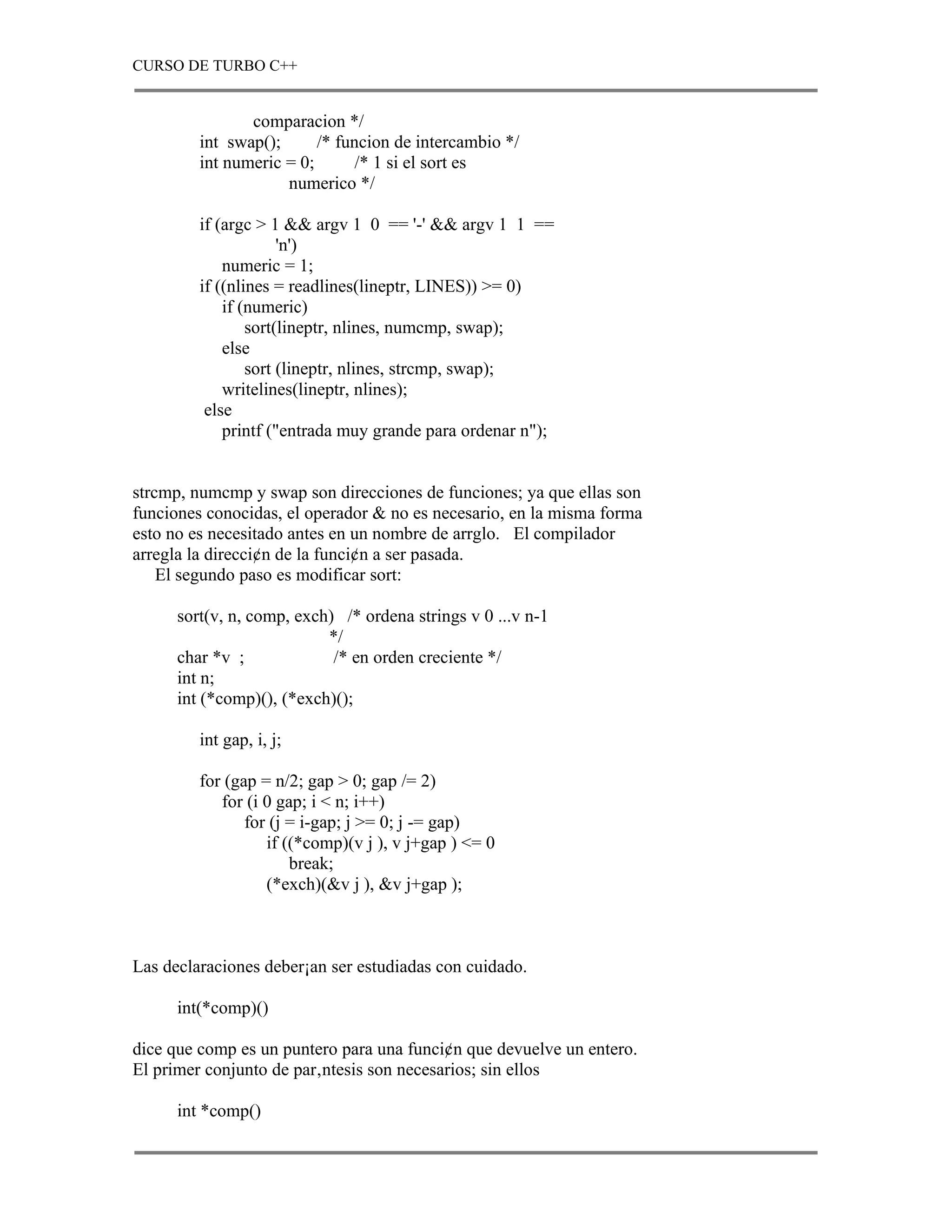 CURSO DE TURBO C++


                comparacion */
         int swap();      /* funcion de intercambio */
         int numeric = 0;       /* 1 si el sort es
                     numerico */

         if (argc > 1 && argv 1 0 == '-' && argv 1 1 ==
                      'n')
             numeric = 1;
         if ((nlines = readlines(lineptr, LINES)) >= 0)
             if (numeric)
                 sort(lineptr, nlines, numcmp, swap);
             else
                 sort (lineptr, nlines, strcmp, swap);
             writelines(lineptr, nlines);
          else
             printf ("entrada muy grande para ordenar n");


strcmp, numcmp y swap son direcciones de funciones; ya que ellas son
funciones conocidas, el operador & no es necesario, en la misma forma
esto no es necesitado antes en un nombre de arrglo. El compilador
arregla la direcci¢n de la funci¢n a ser pasada.
    El segundo paso es modificar sort:

      sort(v, n, comp, exch) /* ordena strings v 0 ...v n-1
                           */
      char *v ;             /* en orden creciente */
      int n;
      int (*comp)(), (*exch)();

         int gap, i, j;

         for (gap = n/2; gap > 0; gap /= 2)
            for (i 0 gap; i < n; i++)
                for (j = i-gap; j >= 0; j -= gap)
                   if ((*comp)(v j ), v j+gap ) <= 0
                       break;
                   (*exch)(&v j ), &v j+gap );



Las declaraciones deber¡an ser estudiadas con cuidado.

      int(*comp)()

dice que comp es un puntero para una funci¢n que devuelve un entero.
El primer conjunto de par‚ntesis son necesarios; sin ellos

      int *comp()
 