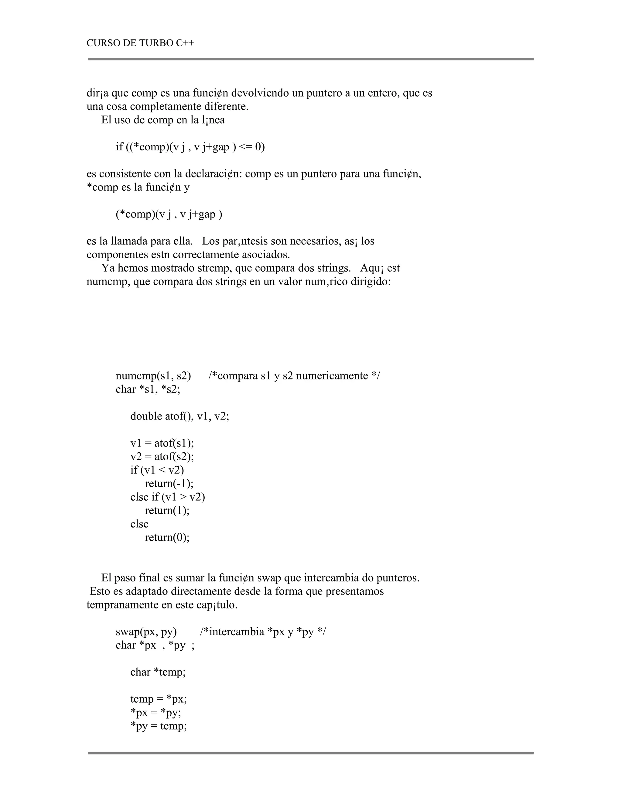 CURSO DE TURBO C++



dir¡a que comp es una funci¢n devolviendo un puntero a un entero, que es
una cosa completamente diferente.
   El uso de comp en la l¡nea

      if ((*comp)(v j , v j+gap ) <= 0)

es consistente con la declaraci¢n: comp es un puntero para una funci¢n,
*comp es la funci¢n y

      (*comp)(v j , v j+gap )

es la llamada para ella. Los par‚ntesis son necesarios, as¡ los
componentes estn correctamente asociados.
    Ya hemos mostrado strcmp, que compara dos strings. Aqu¡ est
numcmp, que compara dos strings en un valor num‚rico dirigido:




      numcmp(s1, s2)         /*compara s1 y s2 numericamente */
      char *s1, *s2;

         double atof(), v1, v2;

         v1 = atof(s1);
         v2 = atof(s2);
         if (v1 < v2)
             return(-1);
         else if (v1 > v2)
             return(1);
         else
             return(0);


   El paso final es sumar la funci¢n swap que intercambia do punteros.
 Esto es adaptado directamente desde la forma que presentamos
tempranamente en este cap¡tulo.

      swap(px, py)     /*intercambia *px y *py */
      char *px , *py ;

         char *temp;

         temp = *px;
         *px = *py;
         *py = temp;
 