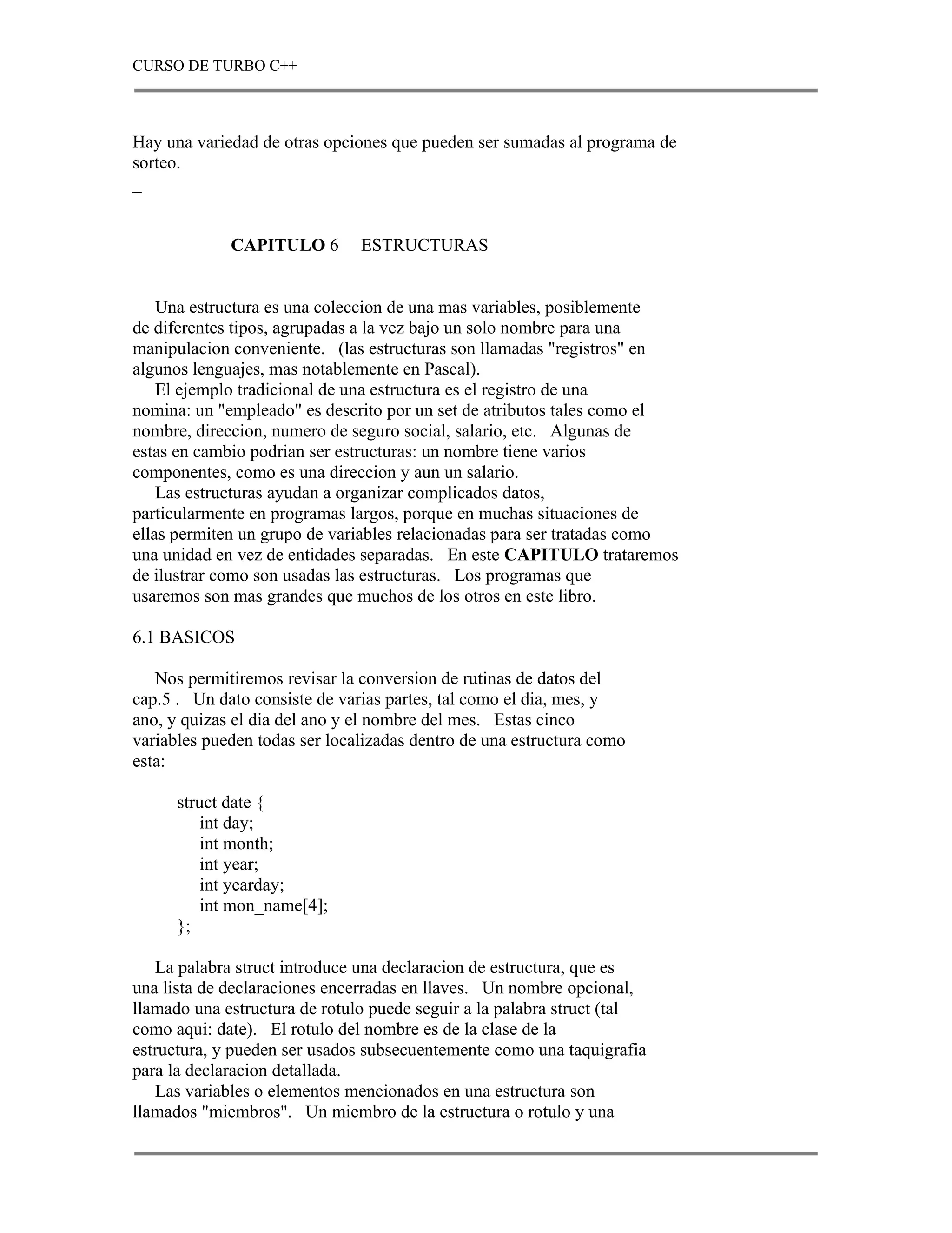 CURSO DE TURBO C++



Hay una variedad de otras opciones que pueden ser sumadas al programa de
sorteo.
_


             CAPITULO 6        ESTRUCTURAS


    Una estructura es una coleccion de una mas variables, posiblemente
de diferentes tipos, agrupadas a la vez bajo un solo nombre para una
manipulacion conveniente. (las estructuras son llamadas "registros" en
algunos lenguajes, mas notablemente en Pascal).
    El ejemplo tradicional de una estructura es el registro de una
nomina: un "empleado" es descrito por un set de atributos tales como el
nombre, direccion, numero de seguro social, salario, etc. Algunas de
estas en cambio podrian ser estructuras: un nombre tiene varios
componentes, como es una direccion y aun un salario.
    Las estructuras ayudan a organizar complicados datos,
particularmente en programas largos, porque en muchas situaciones de
ellas permiten un grupo de variables relacionadas para ser tratadas como
una unidad en vez de entidades separadas. En este CAPITULO trataremos
de ilustrar como son usadas las estructuras. Los programas que
usaremos son mas grandes que muchos de los otros en este libro.

6.1 BASICOS

   Nos permitiremos revisar la conversion de rutinas de datos del
cap.5 . Un dato consiste de varias partes, tal como el dia, mes, y
ano, y quizas el dia del ano y el nombre del mes. Estas cinco
variables pueden todas ser localizadas dentro de una estructura como
esta:

      struct date {
         int day;
         int month;
         int year;
         int yearday;
         int mon_name[4];
      };

   La palabra struct introduce una declaracion de estructura, que es
una lista de declaraciones encerradas en llaves. Un nombre opcional,
llamado una estructura de rotulo puede seguir a la palabra struct (tal
como aqui: date). El rotulo del nombre es de la clase de la
estructura, y pueden ser usados subsecuentemente como una taquigrafia
para la declaracion detallada.
   Las variables o elementos mencionados en una estructura son
llamados "miembros". Un miembro de la estructura o rotulo y una
 