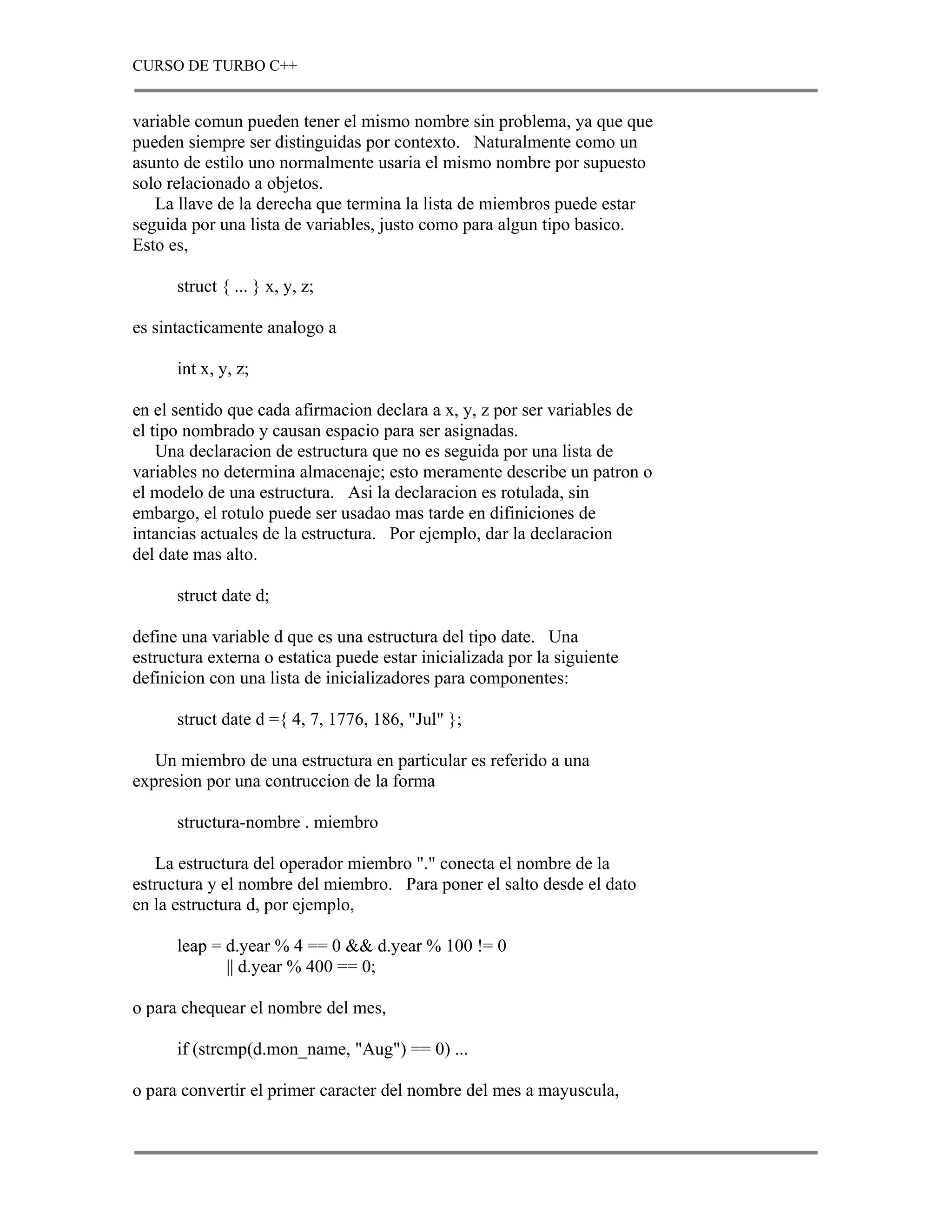 CURSO DE TURBO C++


variable comun pueden tener el mismo nombre sin problema, ya que que
pueden siempre ser distinguidas por contexto. Naturalmente como un
asunto de estilo uno normalmente usaria el mismo nombre por supuesto
solo relacionado a objetos.
   La llave de la derecha que termina la lista de miembros puede estar
seguida por una lista de variables, justo como para algun tipo basico.
Esto es,

      struct { ... } x, y, z;

es sintacticamente analogo a

      int x, y, z;

en el sentido que cada afirmacion declara a x, y, z por ser variables de
el tipo nombrado y causan espacio para ser asignadas.
    Una declaracion de estructura que no es seguida por una lista de
variables no determina almacenaje; esto meramente describe un patron o
el modelo de una estructura. Asi la declaracion es rotulada, sin
embargo, el rotulo puede ser usadao mas tarde en difiniciones de
intancias actuales de la estructura. Por ejemplo, dar la declaracion
del date mas alto.

      struct date d;

define una variable d que es una estructura del tipo date. Una
estructura externa o estatica puede estar inicializada por la siguiente
definicion con una lista de inicializadores para componentes:

      struct date d ={ 4, 7, 1776, 186, "Jul" };

   Un miembro de una estructura en particular es referido a una
expresion por una contruccion de la forma

      structura-nombre . miembro

   La estructura del operador miembro "." conecta el nombre de la
estructura y el nombre del miembro. Para poner el salto desde el dato
en la estructura d, por ejemplo,

      leap = d.year % 4 == 0 && d.year % 100 != 0
             || d.year % 400 == 0;

o para chequear el nombre del mes,

      if (strcmp(d.mon_name, "Aug") == 0) ...

o para convertir el primer caracter del nombre del mes a mayuscula,
 