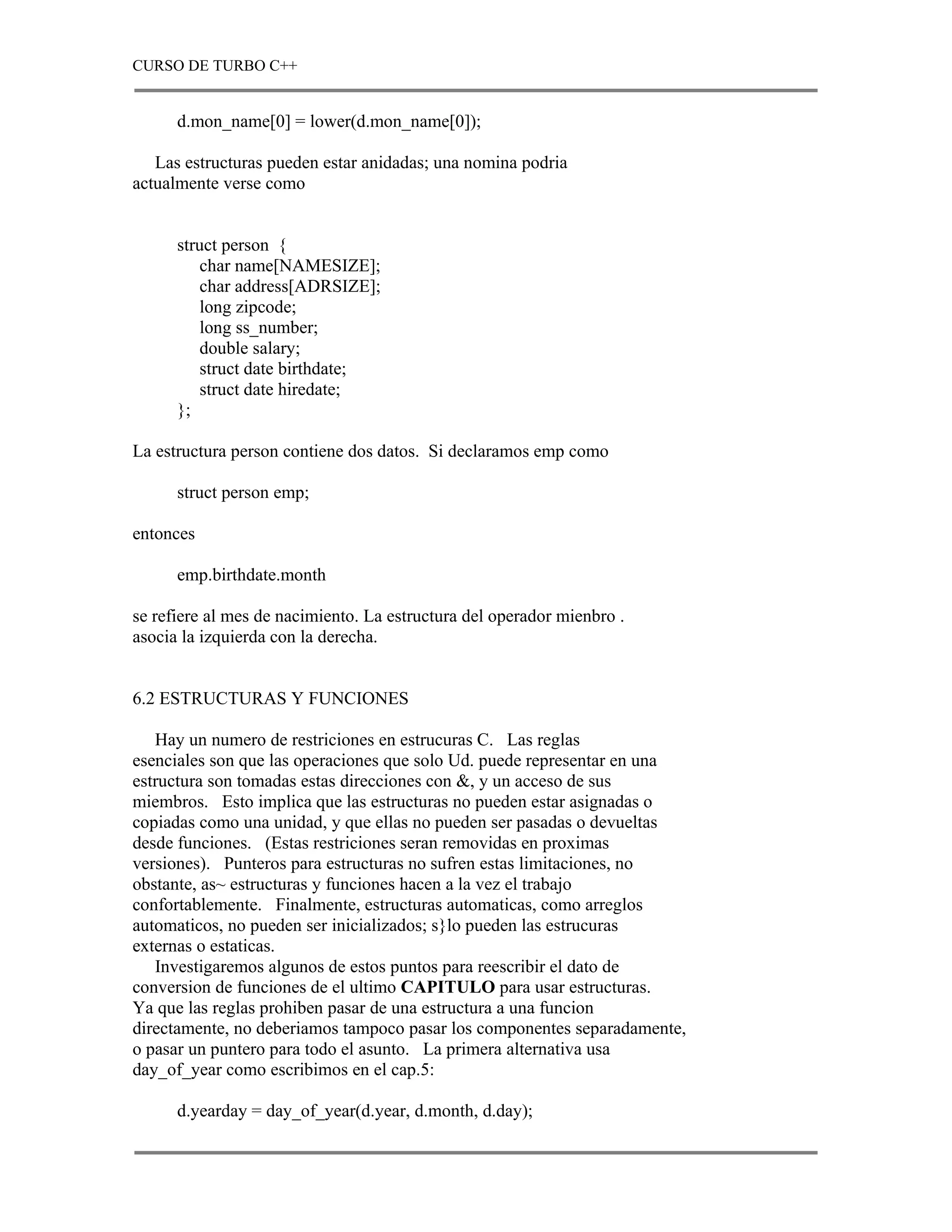 CURSO DE TURBO C++


      d.mon_name[0] = lower(d.mon_name[0]);

   Las estructuras pueden estar anidadas; una nomina podria
actualmente verse como


      struct person {
         char name[NAMESIZE];
         char address[ADRSIZE];
         long zipcode;
         long ss_number;
         double salary;
         struct date birthdate;
         struct date hiredate;
      };

La estructura person contiene dos datos. Si declaramos emp como

      struct person emp;

entonces

      emp.birthdate.month

se refiere al mes de nacimiento. La estructura del operador mienbro .
asocia la izquierda con la derecha.


6.2 ESTRUCTURAS Y FUNCIONES

   Hay un numero de restriciones en estrucuras C. Las reglas
esenciales son que las operaciones que solo Ud. puede representar en una
estructura son tomadas estas direcciones con &, y un acceso de sus
miembros. Esto implica que las estructuras no pueden estar asignadas o
copiadas como una unidad, y que ellas no pueden ser pasadas o devueltas
desde funciones. (Estas restriciones seran removidas en proximas
versiones). Punteros para estructuras no sufren estas limitaciones, no
obstante, as~ estructuras y funciones hacen a la vez el trabajo
confortablemente. Finalmente, estructuras automaticas, como arreglos
automaticos, no pueden ser inicializados; s}lo pueden las estrucuras
externas o estaticas.
   Investigaremos algunos de estos puntos para reescribir el dato de
conversion de funciones de el ultimo CAPITULO para usar estructuras.
Ya que las reglas prohiben pasar de una estructura a una funcion
directamente, no deberiamos tampoco pasar los componentes separadamente,
o pasar un puntero para todo el asunto. La primera alternativa usa
day_of_year como escribimos en el cap.5:

      d.yearday = day_of_year(d.year, d.month, d.day);
 