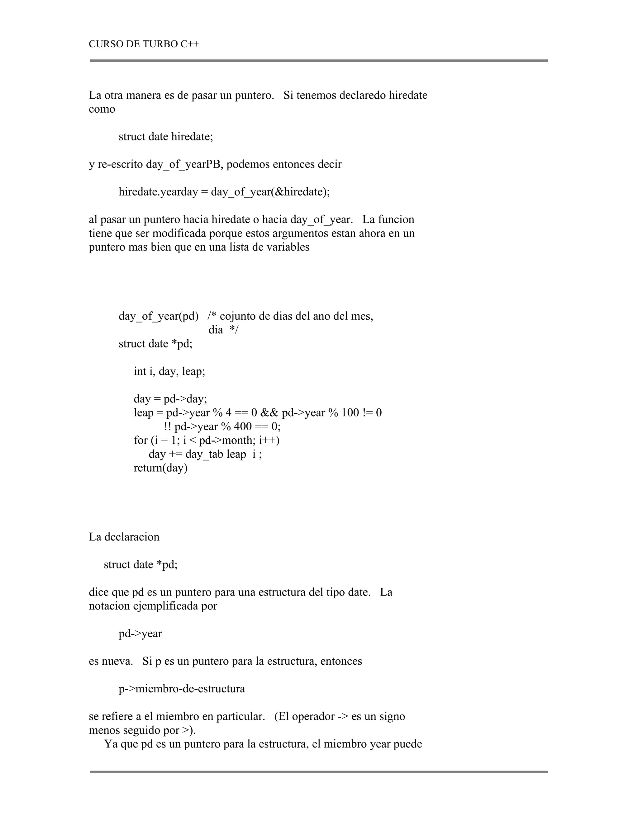 CURSO DE TURBO C++



La otra manera es de pasar un puntero. Si tenemos declaredo hiredate
como

      struct date hiredate;

y re-escrito day_of_yearPB, podemos entonces decir

      hiredate.yearday = day_of_year(&hiredate);

al pasar un puntero hacia hiredate o hacia day_of_year. La funcion
tiene que ser modificada porque estos argumentos estan ahora en un
puntero mas bien que en una lista de variables




      day_of_year(pd) /* cojunto de dias del ano del mes,
                       dia */
      struct date *pd;

         int i, day, leap;

         day = pd->day;
         leap = pd->year % 4 == 0 && pd->year % 100 != 0
                !! pd->year % 400 == 0;
         for (i = 1; i < pd->month; i++)
            day += day_tab leap i ;
         return(day)




La declaracion

   struct date *pd;

dice que pd es un puntero para una estructura del tipo date. La
notacion ejemplificada por

      pd->year

es nueva. Si p es un puntero para la estructura, entonces

      p->miembro-de-estructura

se refiere a el miembro en particular. (El operador -> es un signo
menos seguido por >).
    Ya que pd es un puntero para la estructura, el miembro year puede
 