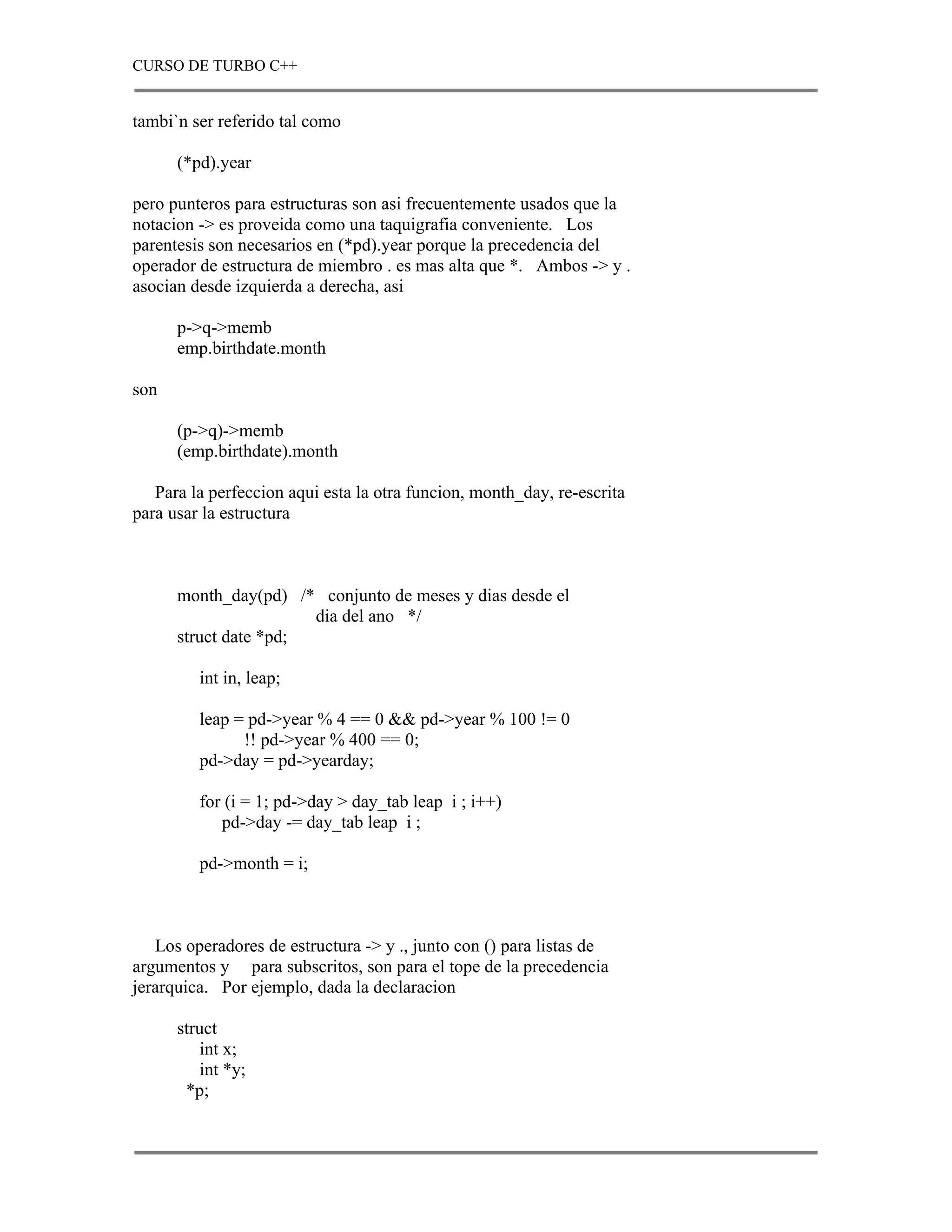 CURSO DE TURBO C++


tambi`n ser referido tal como

      (*pd).year

pero punteros para estructuras son asi frecuentemente usados que la
notacion -> es proveida como una taquigrafia conveniente. Los
parentesis son necesarios en (*pd).year porque la precedencia del
operador de estructura de miembro . es mas alta que *. Ambos -> y .
asocian desde izquierda a derecha, asi

      p->q->memb
      emp.birthdate.month

son

      (p->q)->memb
      (emp.birthdate).month

   Para la perfeccion aqui esta la otra funcion, month_day, re-escrita
para usar la estructura



      month_day(pd) /* conjunto de meses y dias desde el
                       dia del ano */
      struct date *pd;

         int in, leap;

         leap = pd->year % 4 == 0 && pd->year % 100 != 0
               !! pd->year % 400 == 0;
         pd->day = pd->yearday;

         for (i = 1; pd->day > day_tab leap i ; i++)
            pd->day -= day_tab leap i ;

         pd->month = i;



   Los operadores de estructura -> y ., junto con () para listas de
argumentos y para subscritos, son para el tope de la precedencia
jerarquica. Por ejemplo, dada la declaracion

      struct
         int x;
         int *y;
       *p;
 