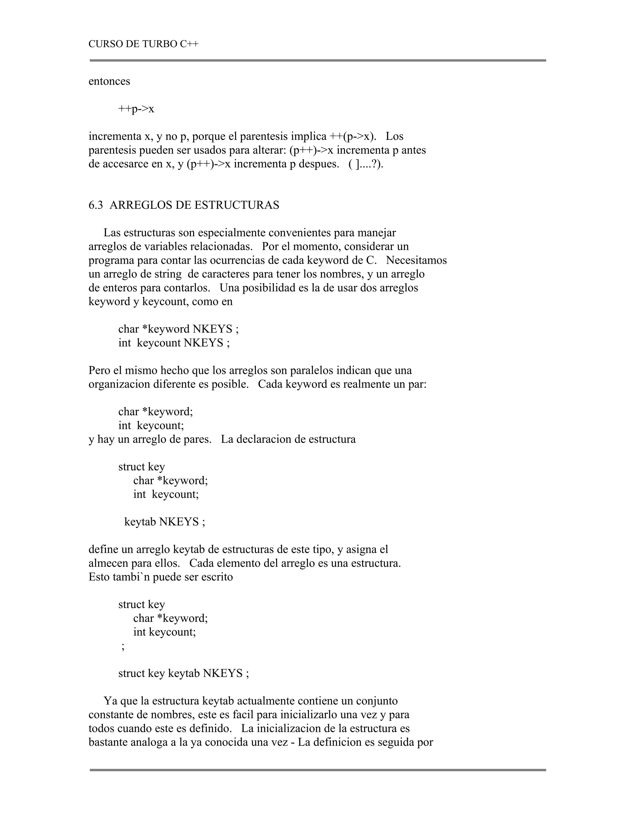 CURSO DE TURBO C++


entonces

      ++p->x

incrementa x, y no p, porque el parentesis implica ++(p->x). Los
parentesis pueden ser usados para alterar: (p++)->x incrementa p antes
de accesarce en x, y (p++)->x incrementa p despues. ( ]....?).


6.3 ARREGLOS DE ESTRUCTURAS

   Las estructuras son especialmente convenientes para manejar
arreglos de variables relacionadas. Por el momento, considerar un
programa para contar las ocurrencias de cada keyword de C. Necesitamos
un arreglo de string de caracteres para tener los nombres, y un arreglo
de enteros para contarlos. Una posibilidad es la de usar dos arreglos
keyword y keycount, como en

      char *keyword NKEYS ;
      int keycount NKEYS ;

Pero el mismo hecho que los arreglos son paralelos indican que una
organizacion diferente es posible. Cada keyword es realmente un par:

      char *keyword;
      int keycount;
y hay un arreglo de pares. La declaracion de estructura

      struct key
         char *keyword;
         int keycount;

       keytab NKEYS ;

define un arreglo keytab de estructuras de este tipo, y asigna el
almecen para ellos. Cada elemento del arreglo es una estructura.
Esto tambi`n puede ser escrito

      struct key
         char *keyword;
         int keycount;
       ;

      struct key keytab NKEYS ;

   Ya que la estructura keytab actualmente contiene un conjunto
constante de nombres, este es facil para inicializarlo una vez y para
todos cuando este es definido. La inicializacion de la estructura es
bastante analoga a la ya conocida una vez - La definicion es seguida por
 