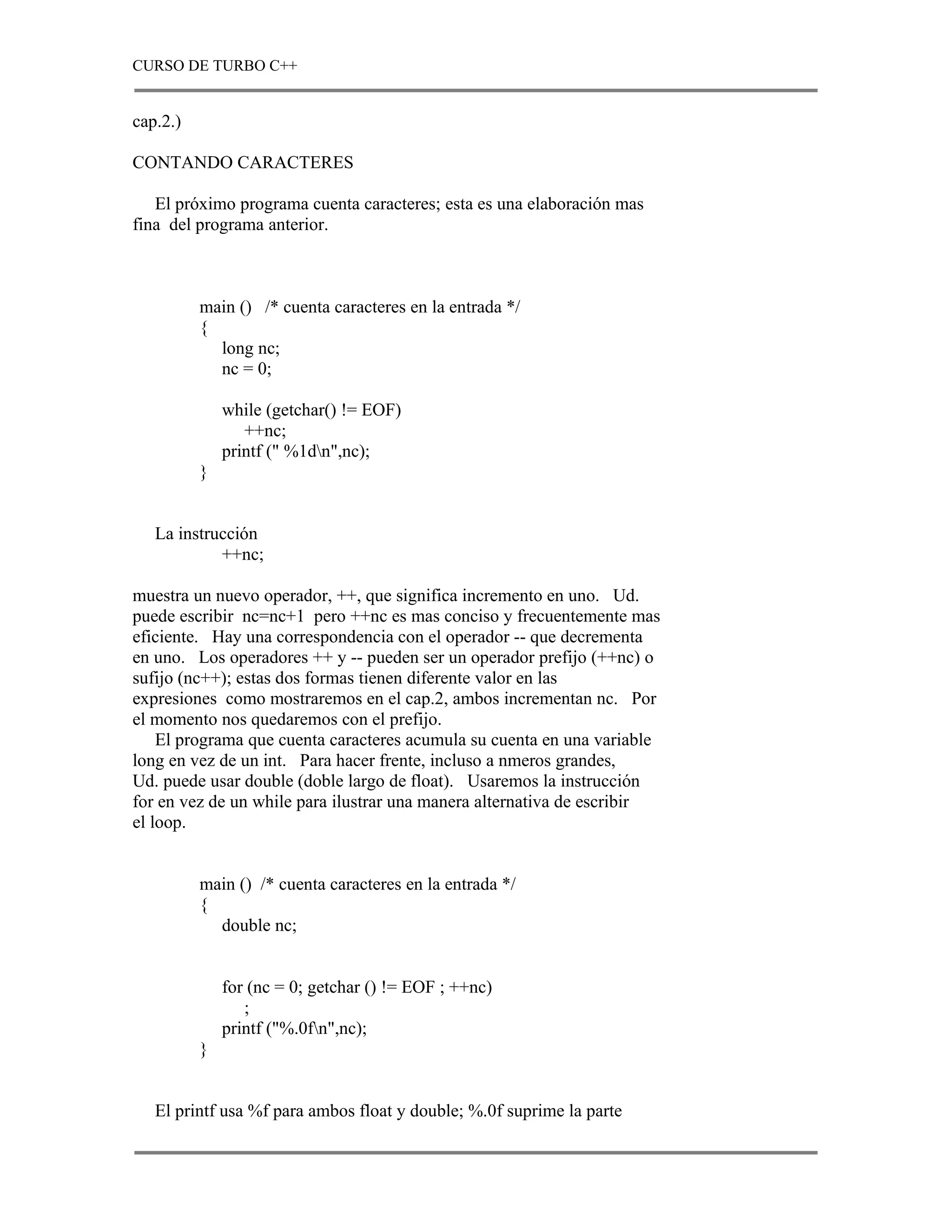 CURSO DE TURBO C++


cap.2.)

CONTANDO CARACTERES

   El próximo programa cuenta caracteres; esta es una elaboración mas
fina del programa anterior.



          main () /* cuenta caracteres en la entrada */
          {
            long nc;
            nc = 0;

              while (getchar() != EOF)
                 ++nc;
              printf (" %1dn",nc);
          }


   La instrucción
            ++nc;

muestra un nuevo operador, ++, que significa incremento en uno. Ud.
puede escribir nc=nc+1 pero ++nc es mas conciso y frecuentemente mas
eficiente. Hay una correspondencia con el operador -- que decrementa
en uno. Los operadores ++ y -- pueden ser un operador prefijo (++nc) o
sufijo (nc++); estas dos formas tienen diferente valor en las
expresiones como mostraremos en el cap.2, ambos incrementan nc. Por
el momento nos quedaremos con el prefijo.
    El programa que cuenta caracteres acumula su cuenta en una variable
long en vez de un int. Para hacer frente, incluso a nmeros grandes,
Ud. puede usar double (doble largo de float). Usaremos la instrucción
for en vez de un while para ilustrar una manera alternativa de escribir
el loop.


          main () /* cuenta caracteres en la entrada */
          {
            double nc;


              for (nc = 0; getchar () != EOF ; ++nc)
                 ;
              printf ("%.0fn",nc);
          }


   El printf usa %f para ambos float y double; %.0f suprime la parte
 
