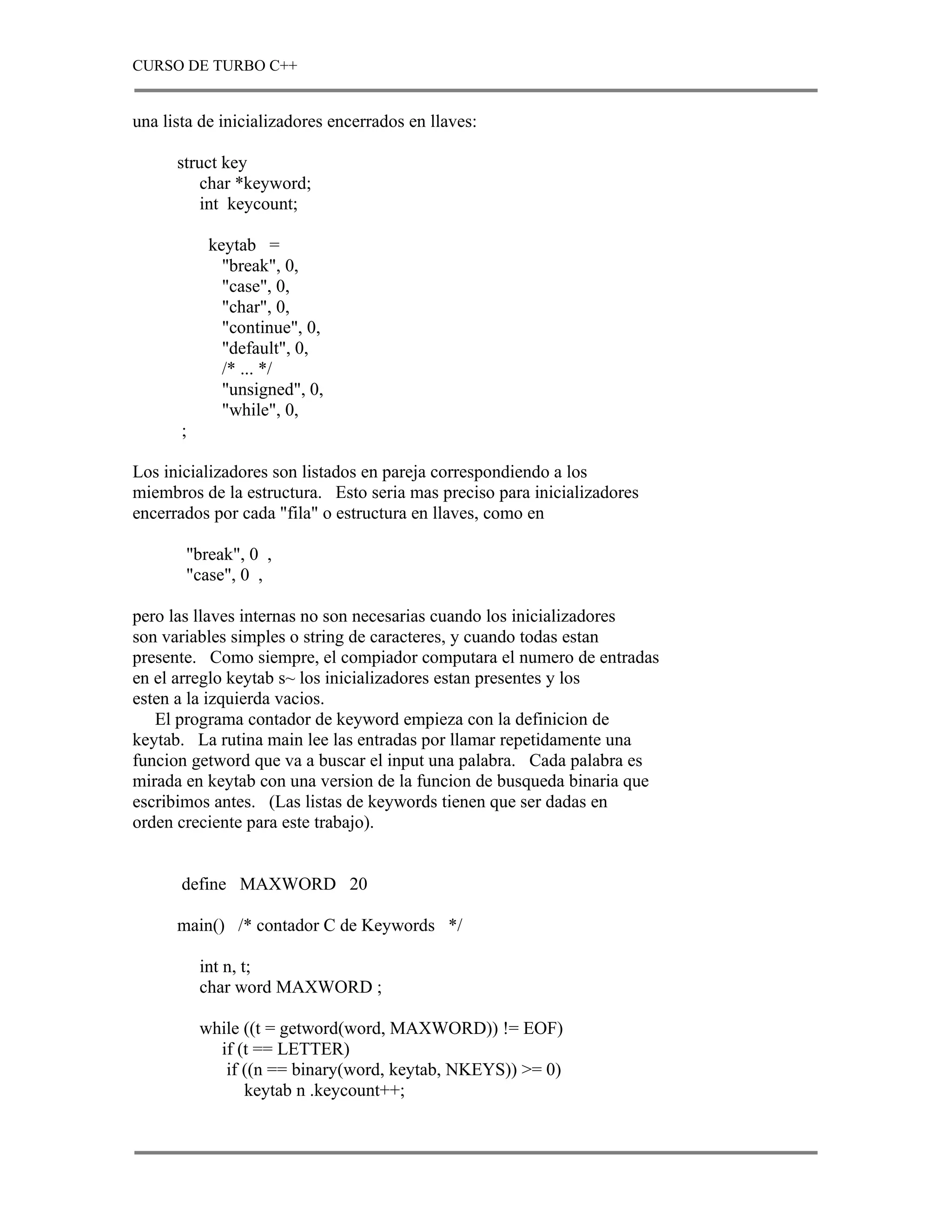 CURSO DE TURBO C++


una lista de inicializadores encerrados en llaves:

      struct key
         char *keyword;
         int keycount;

            keytab =
              "break", 0,
              "case", 0,
              "char", 0,
              "continue", 0,
              "default", 0,
              /* ... */
              "unsigned", 0,
              "while", 0,
       ;

Los inicializadores son listados en pareja correspondiendo a los
miembros de la estructura. Esto seria mas preciso para inicializadores
encerrados por cada "fila" o estructura en llaves, como en

       "break", 0 ,
       "case", 0 ,

pero las llaves internas no son necesarias cuando los inicializadores
son variables simples o string de caracteres, y cuando todas estan
presente. Como siempre, el compiador computara el numero de entradas
en el arreglo keytab s~ los inicializadores estan presentes y los
esten a la izquierda vacios.
   El programa contador de keyword empieza con la definicion de
keytab. La rutina main lee las entradas por llamar repetidamente una
funcion getword que va a buscar el input una palabra. Cada palabra es
mirada en keytab con una version de la funcion de busqueda binaria que
escribimos antes. (Las listas de keywords tienen que ser dadas en
orden creciente para este trabajo).


       define MAXWORD 20

      main() /* contador C de Keywords */

           int n, t;
           char word MAXWORD ;

           while ((t = getword(word, MAXWORD)) != EOF)
             if (t == LETTER)
              if ((n == binary(word, keytab, NKEYS)) >= 0)
                 keytab n .keycount++;
 