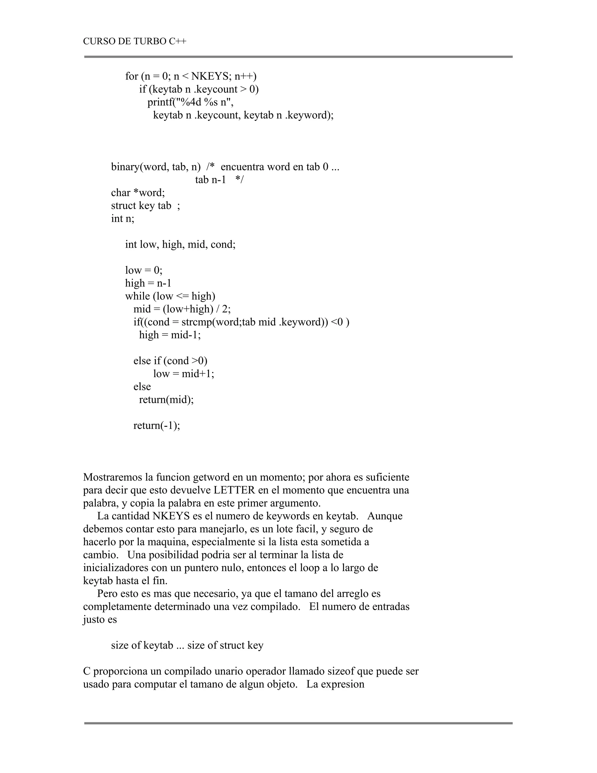 CURSO DE TURBO C++


        for (n = 0; n < NKEYS; n++)
           if (keytab n .keycount > 0)
              printf("%4d %s n",
               keytab n .keycount, keytab n .keyword);



     binary(word, tab, n) /* encuentra word en tab 0 ...
                        tab n-1 */
     char *word;
     struct key tab ;
     int n;

        int low, high, mid, cond;

        low = 0;
        high = n-1
        while (low <= high)
          mid = (low+high) / 2;
          if((cond = strcmp(word;tab mid .keyword)) <0 )
            high = mid-1;

          else if (cond >0)
               low = mid+1;
          else
           return(mid);

          return(-1);



Mostraremos la funcion getword en un momento; por ahora es suficiente
para decir que esto devuelve LETTER en el momento que encuentra una
palabra, y copia la palabra en este primer argumento.
   La cantidad NKEYS es el numero de keywords en keytab. Aunque
debemos contar esto para manejarlo, es un lote facil, y seguro de
hacerlo por la maquina, especialmente si la lista esta sometida a
cambio. Una posibilidad podria ser al terminar la lista de
inicializadores con un puntero nulo, entonces el loop a lo largo de
keytab hasta el fin.
   Pero esto es mas que necesario, ya que el tamano del arreglo es
completamente determinado una vez compilado. El numero de entradas
justo es

     size of keytab ... size of struct key

C proporciona un compilado unario operador llamado sizeof que puede ser
usado para computar el tamano de algun objeto. La expresion
 