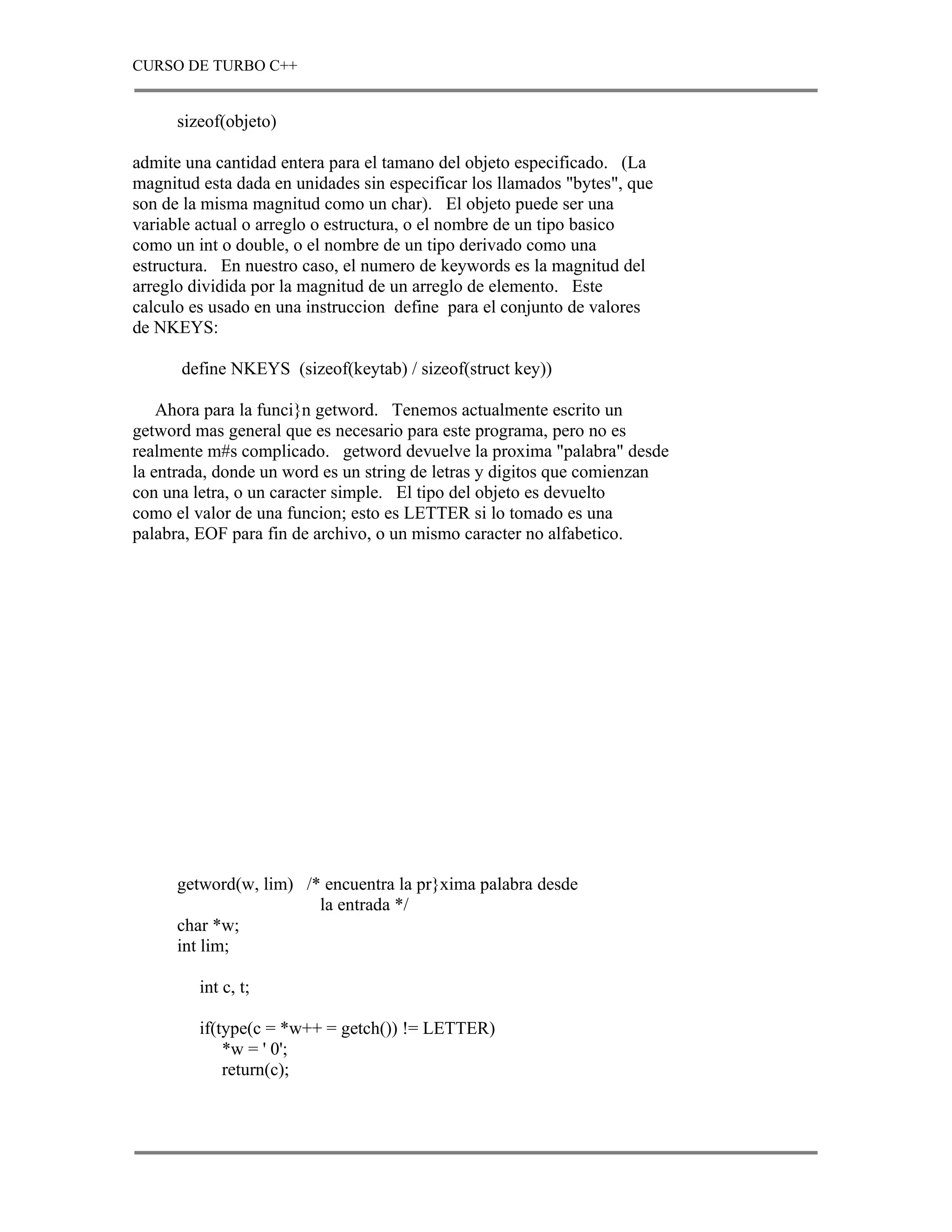 CURSO DE TURBO C++


      sizeof(objeto)

admite una cantidad entera para el tamano del objeto especificado. (La
magnitud esta dada en unidades sin especificar los llamados "bytes", que
son de la misma magnitud como un char). El objeto puede ser una
variable actual o arreglo o estructura, o el nombre de un tipo basico
como un int o double, o el nombre de un tipo derivado como una
estructura. En nuestro caso, el numero de keywords es la magnitud del
arreglo dividida por la magnitud de un arreglo de elemento. Este
calculo es usado en una instruccion define para el conjunto de valores
de NKEYS:

      define NKEYS (sizeof(keytab) / sizeof(struct key))

    Ahora para la funci}n getword. Tenemos actualmente escrito un
getword mas general que es necesario para este programa, pero no es
realmente m#s complicado. getword devuelve la proxima "palabra" desde
la entrada, donde un word es un string de letras y digitos que comienzan
con una letra, o un caracter simple. El tipo del objeto es devuelto
como el valor de una funcion; esto es LETTER si lo tomado es una
palabra, EOF para fin de archivo, o un mismo caracter no alfabetico.




      getword(w, lim) /* encuentra la pr}xima palabra desde
                        la entrada */
      char *w;
      int lim;

         int c, t;

         if(type(c = *w++ = getch()) != LETTER)
             *w = ' 0';
             return(c);
 